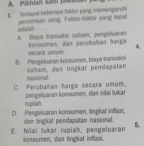 Pilihlah satu jawaban yu
1. Terdapat beberapa faktor yang memengaruhi
permintaan uang. Faktor-faktor yang tepat
adalah . . .
A. Biaya transaksi saham, pengeluaran
konsumen, dan perubahan harga
4.
secara umum.
B. Pengeluaran konsumen, biaya transaksi
saham, dan tingkat pendapatan
nasional.
C. Perubahan harga secara umum,
pengeluaran konsumen, dan nilai tukar
rupiah.
D. Pengeluaran konsumen, tingkat inflasi,
dan tingkat pendapatan nasional.
5.
E. Nilai tukar rupiah, pengeluaran
konsumen, dan tingkat inflasi.