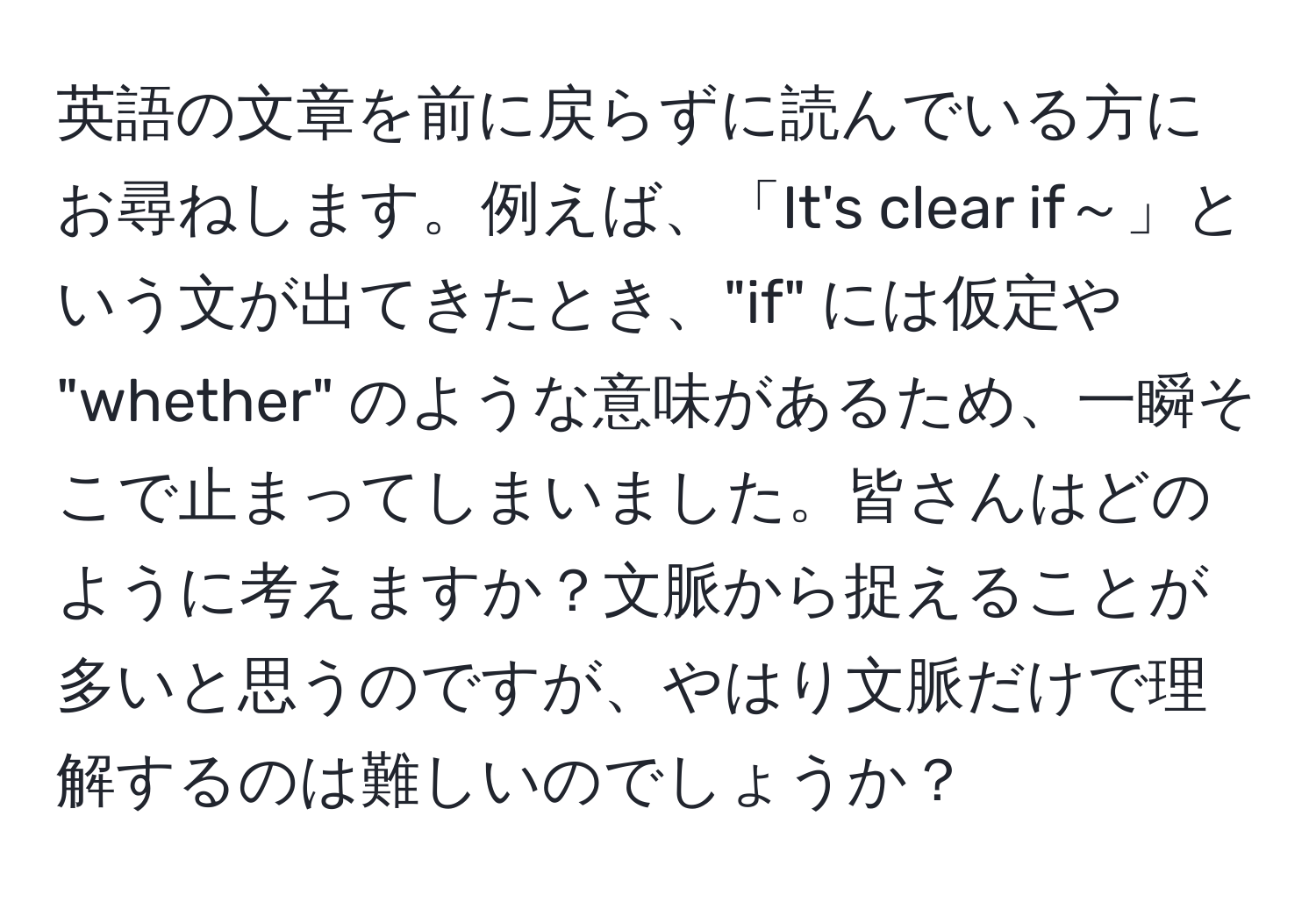 英語の文章を前に戻らずに読んでいる方にお尋ねします。例えば、「It's clear if～」という文が出てきたとき、"if" には仮定や "whether" のような意味があるため、一瞬そこで止まってしまいました。皆さんはどのように考えますか？文脈から捉えることが多いと思うのですが、やはり文脈だけで理解するのは難しいのでしょうか？