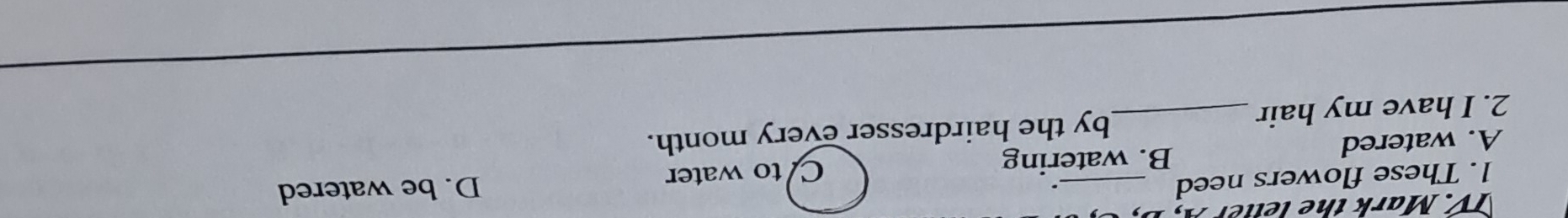 TV. Mark the letter A,
1. These flowers need
.
B. watering D. be watered
A. watered _C to water
2. I have my hair_ by the hairdresser every month.
