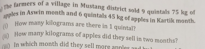 The farmers of a village in Mustang district sold 9 quintals 75 kg of 
apples in Aswin month and 6 quintals 45 kg of apples in Kartik month. 
(i) How many kilograms are there in 1 quintal? 
(ii) How many kilograms of apples did they sell in two months? 
(iii) In which month did they sell more anples an