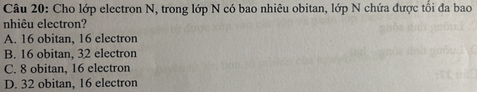 Cho lớp electron N, trong lớp N có bao nhiêu obitan, lớp N chứa được tối đa bao
nhiêu electron?
A. 16 obitan, 16 electron
B. 16 obitan, 32 electron
C. 8 obitan, 16 electron
D. 32 obitan, 16 electron