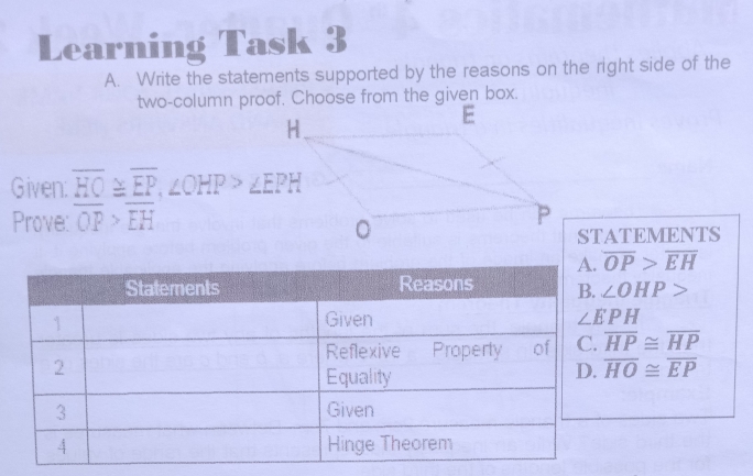 Learning Task 3
A.   Write the statements supported by the reasons on the right side of the
two-column proof. Choose from the given box.
E
Given: HO≌EP, ∠ OHP>∠ EPH
Prove: OP>EH P
。
STATEMENTS
A. overline OP>overline EH
∠ OHP>
overline HP≌ overline HP
overline HO≌ overline EP