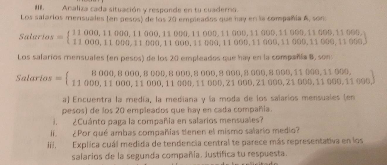 Analiza cada situación y responde en tu cuaderno. 
Los salarios mensuales (en pesos) de los 20 empleados que hay en la compañía A, son: 
Salari 
Los salarios mensuales (en pesos) de los 20 empleados que hay en la compañía B, son: 
Salarios 1 000, 
a) Encuentra la medía, la mediana y la moda de los salarios mensuales (en 
pesos) de los 20 empleados que hay en cada compañía. 
i. ¿Cuánto paga la compañía en salarios mensuales? 
ii. ¿Por qué ambas compañías tienen el mismo salario medio? 
iii. Explica cuál medida de tendencia central te parece más representativa en los 
salaríos de la segunda compañía. Justifica tu respuesta.