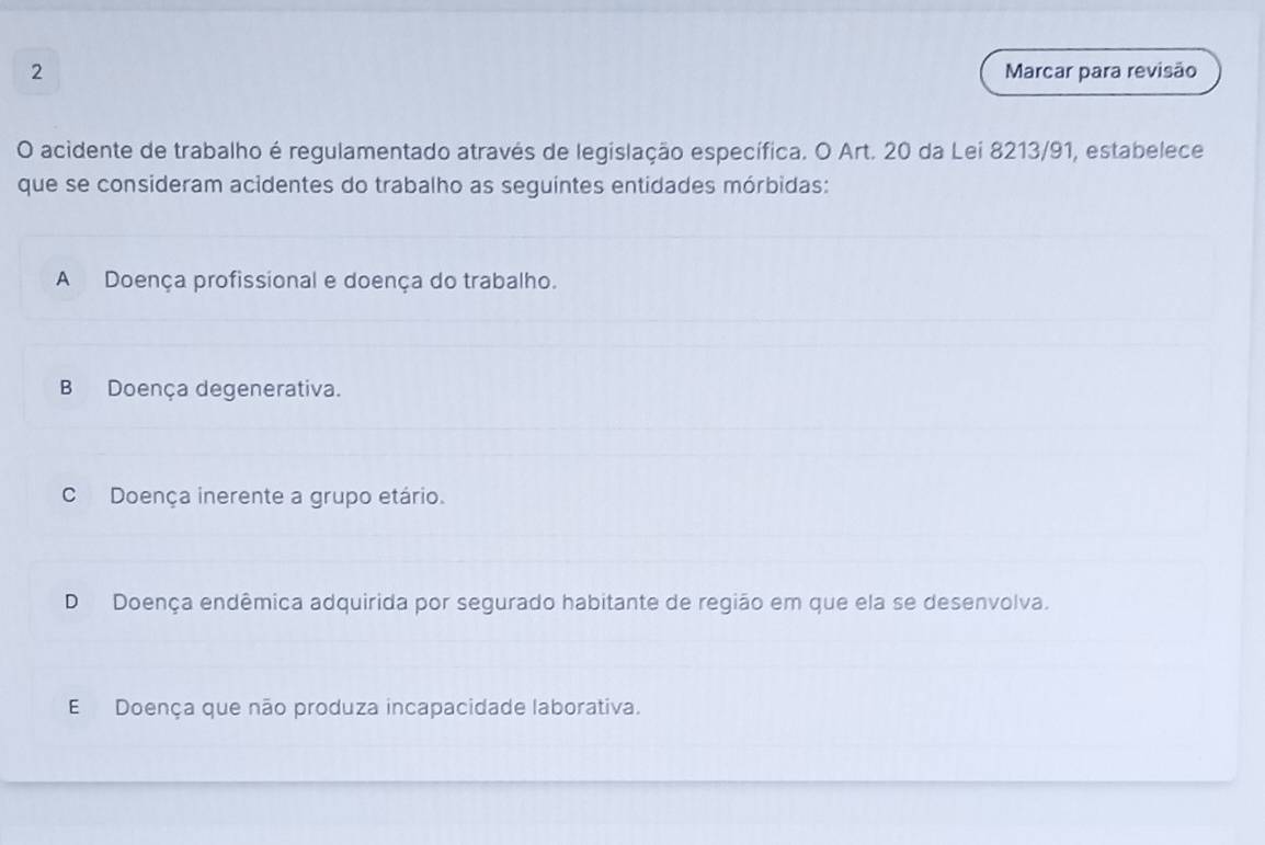 Marcar para revisão
O acidente de trabalho é regulamentado através de legislação específica. O Art. 20 da Lei 8213/91, estabelece
que se consideram acidentes do trabalho as seguintes entidades mórbidas:
A Doença profissional e doença do trabalho.
B Doença degenerativa.
C Doença inerente a grupo etário.
D Doença endêmica adquirida por segurado habitante de região em que ela se desenvolva.
E Doença que não produza incapacidade laborativa.