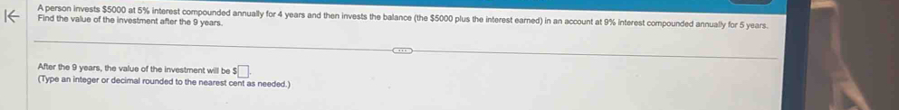 A person invests $5000 at 5% interest compounded annually for 4 years and then invests the balance (the $5000 plus the interest earned) in an account at 9% interest compounded annually for 5 years. 
Find the value of the investment after the 9 years. 
After the 9 years, the value of the investment will be ! $□. 
(Type an integer or decimal rounded to the nearest cent as needed.)