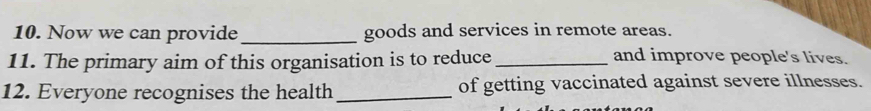 Now we can provide _goods and services in remote areas. 
11. The primary aim of this organisation is to reduce _and improve people's lives. 
12. Everyone recognises the health_ of getting vaccinated against severe illnesses.