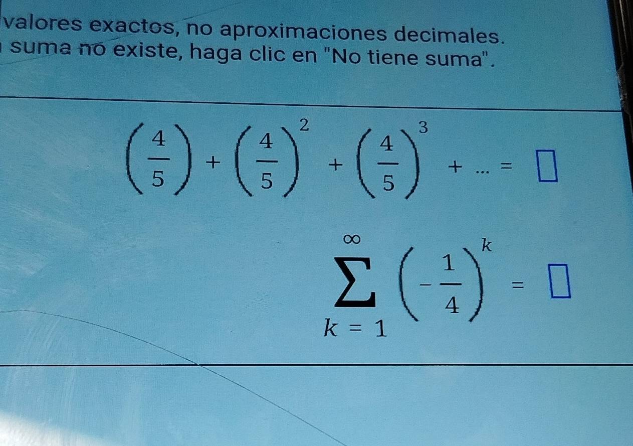 valores exactos, no aproximaciones decimales. 
suma no existe, haga clic en "No tiene suma".
( 4/5 )+( 4/5 )^2+( 4/5 )^3+...=□
sumlimits _(k=1)^(∈fty)(- 1/4 )^k=□