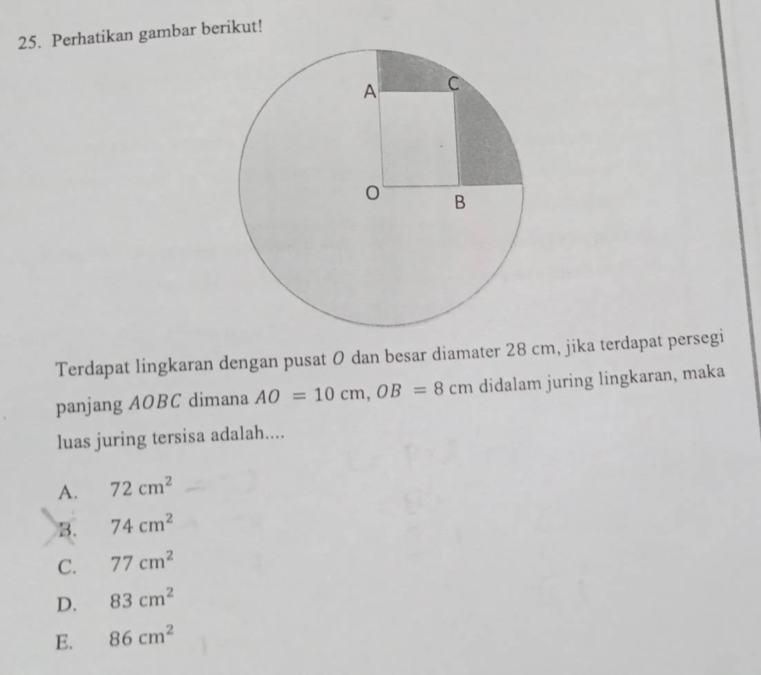 Perhatikan gambar berikut!
Terdapat lingkaran dengan pusat 0 dan besar diamater 28 cm, jika terdapat persegi
panjang AOBC dimana AO=10cm, OB=8cm didalam juring lingkaran, maka
luas juring tersisa adalah....
A. 72cm^2
B. 74cm^2
C. 77cm^2
D. 83cm^2
E. 86cm^2