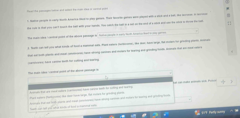 Read the passages below and select the main idea or central point
1. Native people in early North America liked to play games. Their favorite games were played with a stick and a ball, like lacrosse. In lacrosse
the rule is that you can't touch the ball with your hands. You catch the ball in a net on the end of a stick and use the stick to throw the ball.
The main Idea / central point of the above passage is Native people in early North America liked to play games.
2. Teeth can tell you what kinds of food a mammal eats. Plant eaters (herbivores), like deer, have large, flat molars for grinding plants. Animals
that eat both plants and meat (omnivores) have strong canines and molars for tearing and grinding foods. Animals that are meat eaters
(carnivores) have canine teeth for cutting and tearing.
The main idea / central point of the above passage is
Animals that are meat eaters (carnivores) have canine teeth for cutting and tearing. hat can make animals sick. Poisor
Plant eaters (herbivores) like deer have large, flat molars for grinding plants.
Animals that eat both plants and meat (omnivores) have strong canines and molars for tearing and grinding foods.
Teeth can tell you what kinds of food a mammal eats.
51*F Partly sunny