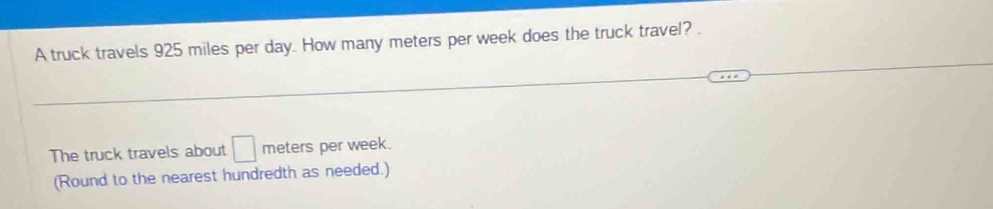 A truck travels 925 miles per day. How many meters per week does the truck travel? . 
The truck travels about □ meters per week. 
(Round to the nearest hundredth as needed.)