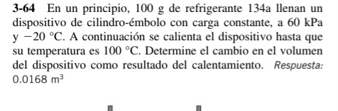 3-64 En un principio, 100 g de refrigerante 134a llenan un 
dispositivo de cilindro-émbolo con carga constante, a 60 kPa
y-20°C. A continuación se calienta el dispositivo hasta que 
su temperatura es 100°C. Determine el cambio en el volumen 
del dispositivo como resultado del calentamiento. Respuesta:
0.0168m^3