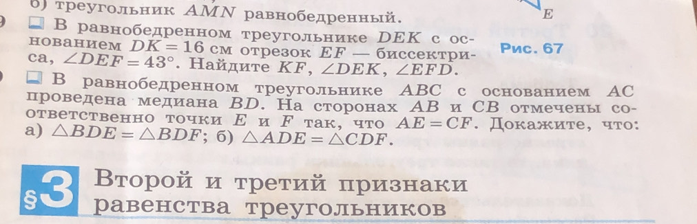 δ) треугольник ΑΜΝ равнобедренный. 
E 
В равнобедренном треугольнике DΕК с ос- 
hobahиem DK=16cm отрез0к EF — биссектри- Pnc. 67
ca, ∠ DEF=43°. Hайдите KF, ∠ DEK, ∠ EFD. 
В равнобедренном треугольнике АBC с основанием АC 
проведена медиана ВD. На сторонах АВ иСВ отмечень со- 
ответственно точки Ε и ド так, что AE=CF. Докажите, что: 
a) △ BDE=△ BDF; 6) △ ADE=△ CDF. 
s3 Второй и третий признаки 
равенства треугольников