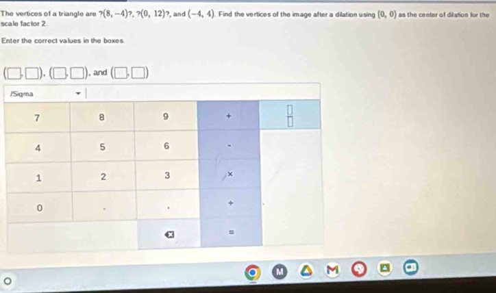 The vertices of a triangle are ?(8,-4)?,?(0,12) ?, and (-4,4). Find the vertices of the image after a dilation using (0,0) as the center of ditation for the
scale factor 2
Enter the correct values in the boxes.
(□ ,□ ),(□ ,□ ) , and (□ ,□ )