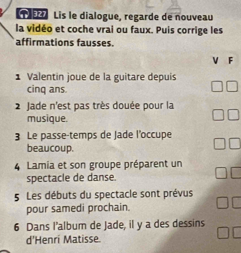 Lis le dialogue, regarde de nouveau 
la vidéo et coche vrai ou faux. Puis corrige les 
affirmations fausses. 
V F 
1 Valentin joue de la guitare depuis 
cinq ans. 
2 Jade n'est pas très douée pour la 
musique. 
3 Le passe-temps de Jade l’occupe 
beaucoup. 
4 Lamia et son groupe préparent un 
spectacle de danse. 
5 Les débuts du spectacle sont prévus 
pour samedi prochain. 
6 Dans I’album de Jade, il y a des dessins 
d’Henri Matisse