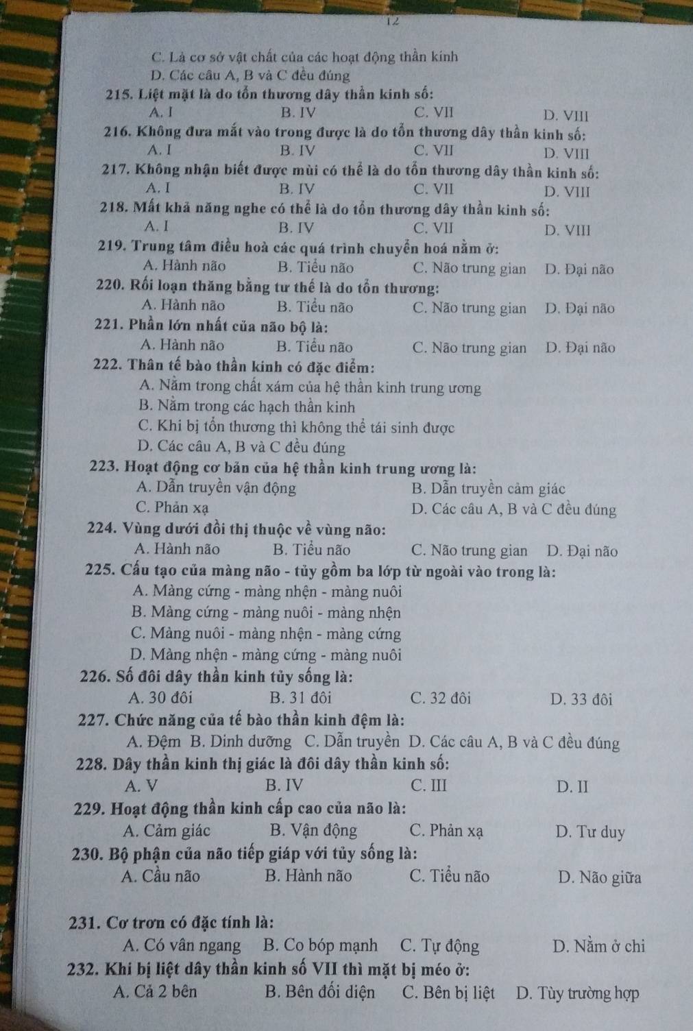 12
C. Là cơ sở vật chất của các hoạt động thần kính
D. Các câu A, B và C đều đúng
215. Liệt mặt là do tổn thương dây thần kinh số:
A. I B. IV C. VII D. VIII
216. Không đưa mắt vào trong được là do tổn thương dây thần kinh số:
A. I B. IV C. VII D. VIII
217. Không nhận biết được mùi có thể là do tổn thương dây thần kinh số:
A. I B. IV C. VII D. VIII
218. Mất khả năng nghe có thể là do tồn thương dây thần kinh số:
A. I B. IV C. VII D. VIII
219. Trung tâm điều hoà các quá trình chuyển hoá nằm ở:
A. Hành não B. Tiểu não C. Não trung gian D. Đại não
220. Rối loạn thăng bằng tư thế là do tồn thương:
A. Hành não B. Tiểu não C. Não trung gian D. Đại não
221. Phần lớn nhất của não bộ là:
A. Hành não B. Tiểu não C. Não trung gian D. Đại não
222. Thân tế bào thần kinh có đặc điểm:
A. Nằm trong chất xám của hệ thần kinh trung ương
B. Nằm trong các hạch thần kinh
C. Khi bị tổn thương thì không thể tái sinh được
D. Các câu A, B và C đều đúng
223. Hoạt động cơ bản của hệ thần kinh trung ương là:
A. Dẫn truyền vận động B. Dẫn truyền cảm giác
C. Phản xạ D. Các cầu A, B và C đều đúng
224. Vùng dưới đồi thị thuộc về vùng não:
A. Hành não B. Tiểu não C. Não trung gian D. Đại não
225. Cấu tạo của màng não - tủy gồm ba lớp từ ngoài vào trong là:
A. Màng cứng - màng nhện - màng nuôi
B. Màng cứng - màng nuôi - màng nhện
C. Màng nuôi - màng nhện - màng cứng
D. Màng nhện - màng cứng - màng nuôi
226. Số đôi dây thần kinh tủy sống là:
A. 30 đôi B. 31 đôi C. 32 đôi D. 33 đôi
227. Chức năng của tế bào thần kinh đệm là:
A. Đệm B. Dinh dưỡng C. Dẫn truyền D. Các câu A, B và C đều đúng
228. Dây thần kinh thị giác là đôi dây thần kinh số:
A. V B. IV C. III D. II
229. Hoạt động thần kinh cấp cao của não là:
A. Cảm giác B. Vận động C. Phản xạ D. Tư duy
230. Bộ phận của não tiếp giáp với tủy sống là:
A. Cầu não B. Hành não C. Tiểu não D. Não giữa
231. Cơ trơn có đặc tính là:
A. Có vân ngang B. Co bóp mạnh C. Tự động D. Nằm ở chi
232. Khi bị liệt dây thần kinh số VII thì mặt bị méo ở:
A. Cả 2 bên B. Bên đối diện C. Bên bị liệt D. Tùy trường hợp