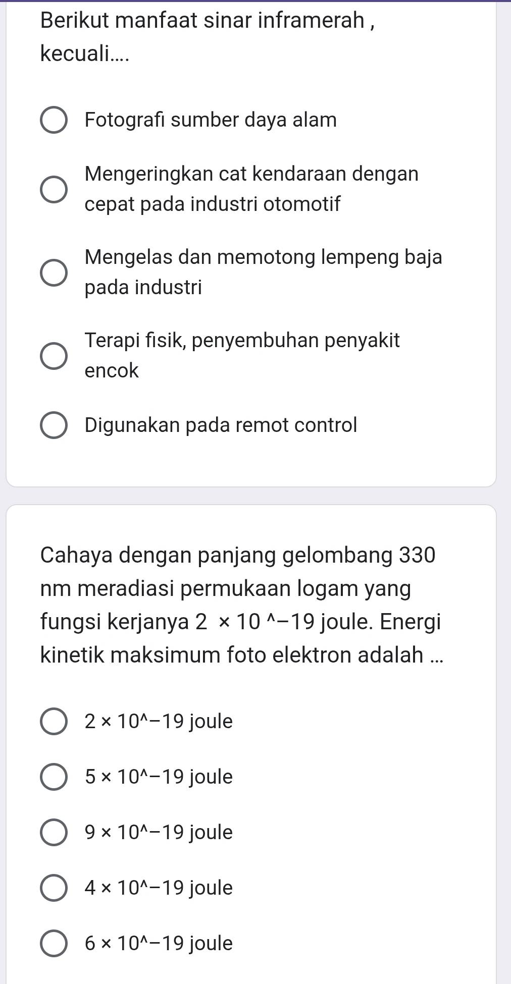 Berikut manfaat sinar inframerah ,
kecuali....
Fotografi sumber daya alam
Mengeringkan cat kendaraan dengan
cepat pada industri otomotif
Mengelas dan memotong lempeng baja
pada industri
Terapi fisik, penyembuhan penyakit
encok
Digunakan pada remot control
Cahaya dengan panjang gelombang 330
nm meradiasi permukaan logam yang
fungsi kerjanya 2* 10^(wedge)-19 joule. Energi
kinetik maksimum foto elektron adalah ...
2* 10^(wedge)-19 joule
5* 10^(wedge)-19 joule
9* 10^(wedge)-19 joule
4* 10^(wedge)-19 joule
6* 10^(wedge)-19 joule