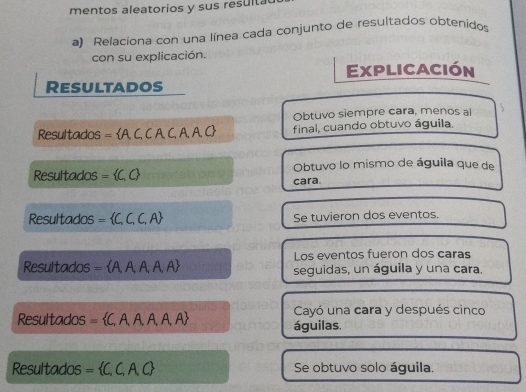 mentos aleatorios y sus result 
a) Relaciona con una línea cada conjunto de resultados obtenidos 
con su explicación. 
Explicación 
Resultados 
Obtuvo siempre cara, menos al 
Resultados = A. C, C A, C, A, A. C final, cuando obtuvo águila. 
Resultados = C,C Obtuvo lo mismo de águila que de 
cara. 
Resultados =  C,C,C,A Se tuvieron dos eventos. 
Los eventos fueron dos caras 
Resultados =  A,A,A,A, A seguidas, un águila y una cara. 
Resultados = C, A, A, A, A, A Cayó una cara y después cinco 
águilas. 
Resultados = C,C,A,C Se obtuvo solo águila.