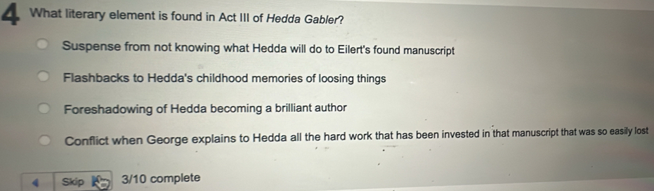 What literary element is found in Act III of Hedda Gabler?
Suspense from not knowing what Hedda will do to Eilert's found manuscript
Flashbacks to Hedda's childhood memories of loosing things
Foreshadowing of Hedda becoming a brilliant author
Conflict when George explains to Hedda all the hard work that has been invested in that manuscript that was so easily lost
Skip 3/10 complete