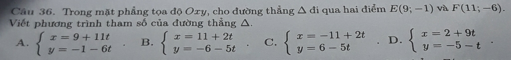 Trong mặt phẳng tọa độ Oxy, cho đường thẳng △ di qua hai điểm E(9;-1) và F(11;-6). 
Viết phương trình tham số của đường thẳng △.
A. beginarrayl x=9+11t y=-1-6tendarray. B. beginarrayl x=11+2t y=-6-5tendarray. C. beginarrayl x=-11+2t y=6-5tendarray. D. beginarrayl x=2+9t y=-5-tendarray..