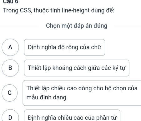 Cau 6
Trong CSS, thuộc tính line-height dùng để:
Chọn một đáp án đúng
A Định nghĩa độ rộng của chữ
B Thiết lập khoảng cách giữa các ký tự
C Thiết lập chiều cao dòng cho bộ chọn của
mẫu định dạng.
D Định nghĩa chiều cao của phần tử