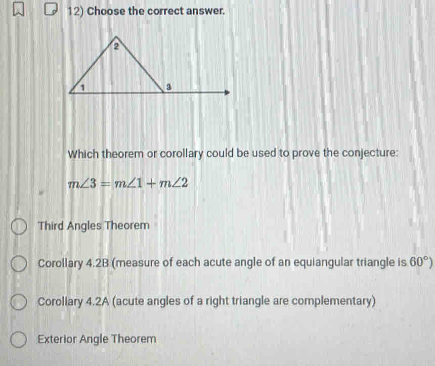 Choose the correct answer.
Which theorem or corollary could be used to prove the conjecture:
m∠ 3=m∠ 1+m∠ 2
Third Angles Theorem
Corollary 4.2B (measure of each acute angle of an equiangular triangle is 60°)
Corollary 4.2A (acute angles of a right triangle are complementary)
Exterior Angle Theorem