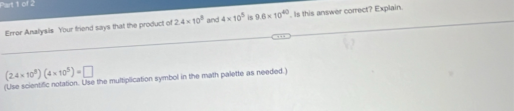 Error Analysis Your friend says that the product of 2.4* 10^8 and 4* 10^5 is 9.6* 10^(40). Is this answer correct? Explain.
(2.4* 10^8)(4* 10^5)=□
(Use scientific notation. Use the multiplication symbol in the math palette as needed.)