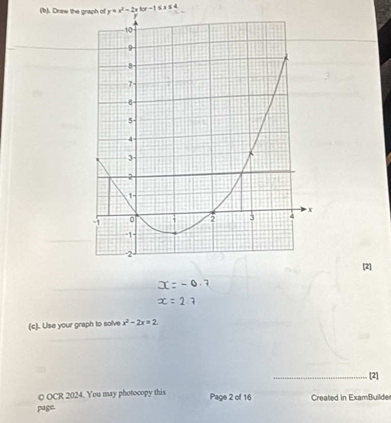 Draw the graph of y=x^2-2xfor-1≤ x≤ 4. 
[2] 
(c). Use your graph to solve x^2-2x=2. 
_[2] 
© OCR 2024. You may photocopy this Page 2 of 16 Created in ExamBuilde 
page.