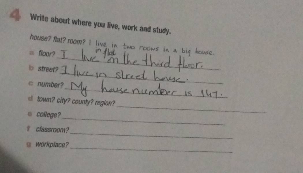 Write about where you live, work and study. 
house? flat? room? I live in two rooms in a b 
_ 
floor? 
_ 
street? 
_ 
number? 
_ 
town? city? county? region? 
_ 
college? 
_ 
classroom? 
_ 
workplace?