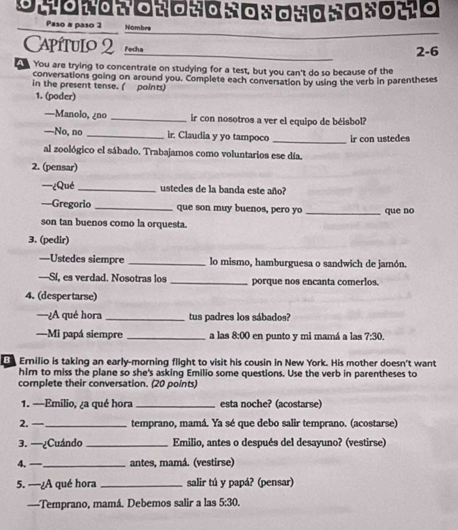 Paso a paso 2 Nombre 
_ 
Capítulo 2 Fecha 
2-6 
You are trying to concentrate on studying for a test, but you can't do so because of the 
conversations going on around you. Complete each conversation by using the verb in parentheses 
in the present tense. ( points) 
1. (poder) 
—Manolo, ¿no _ir con nosotros a ver el equipo de béisbol? 
—No, no _ir. Claudia y yo tampoco _ir con ustedes 
al zoológico el sábado. Trabajamos como voluntarios ese día. 
2. (pensar) 
—¿Qué _ustedes de la banda este año? 
—Gregorio _que son muy buenos, pero yo _que no 
son tan buenos como la orquesta. 
3. (pedir) 
—Ustedes siempre _lo mismo, hamburguesa o sandwich de jamón. 
—Si, es verdad. Nosotras los _porque nos encanta comerlos. 
4. (despertarse) 
—¿A qué hora _tus padres los sábados? 
—Mi papá siempre _a las 8:00 en punto y mi mamá a las 7:30. 
Emilio is taking an early-morning flight to visit his cousin in New York. His mother doesn't want 
him to miss the plane so she's asking Emilio some questions. Use the verb in parentheses to 
complete their conversation. (20 points) 
1. —Emilio, ¿a qué hora _esta noche? (acostarse) 
2. —_ temprano, mamá. Ya sé que debo salir temprano. (acostarse) 
3. --¿Cuándo _Emilio, antes o después del desayuno? (vestirse) 
4. — _antes, mamá. (vestirse) 
5. —¿A qué hora _salir tú y papá? (pensar) 
—Temprano, mamá. Debemos salir a las 5:30.