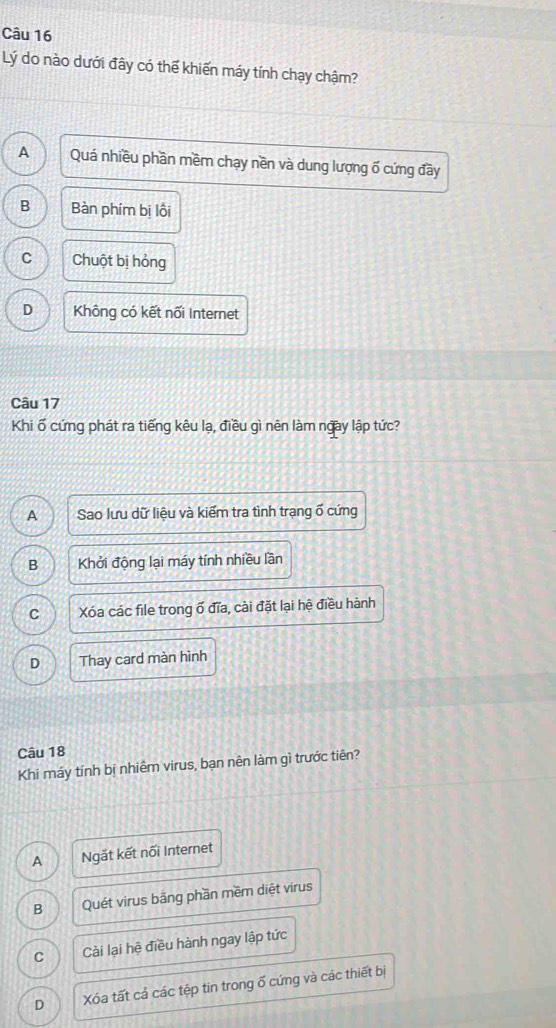 Lý do nào dưới đây có thế khiến máy tính chạy chậm?
A Quá nhiều phần mềm chạy nền và dung lượng ố cứng đầy
B Bàn phím bị lồi
C Chuột bị hỏng
D Không có kết nối Internet
Câu 17
Khi ố cứng phát ra tiếng kêu lạ, điều gì nên làm ngày lập tức?
A Sao lưu dữ liệu và kiểm tra tình trạng ố cứng
B Khởi động lại máy tính nhiều lần
C Xóa các file trong ổ đĩa, cài đặt lại hệ điều hành
D Thay card màn hình
Câu 18
Khi máy tính bị nhiêm virus, bạn nên làm gì trước tiên?
A Ngắt kết nối Internet
B Quét virus bãng phần mềm diệt virus
C Cài lại hệ điều hành ngay lập tức
D Xóa tất cả các tệp tin trong ổ cứng và các thiết bị