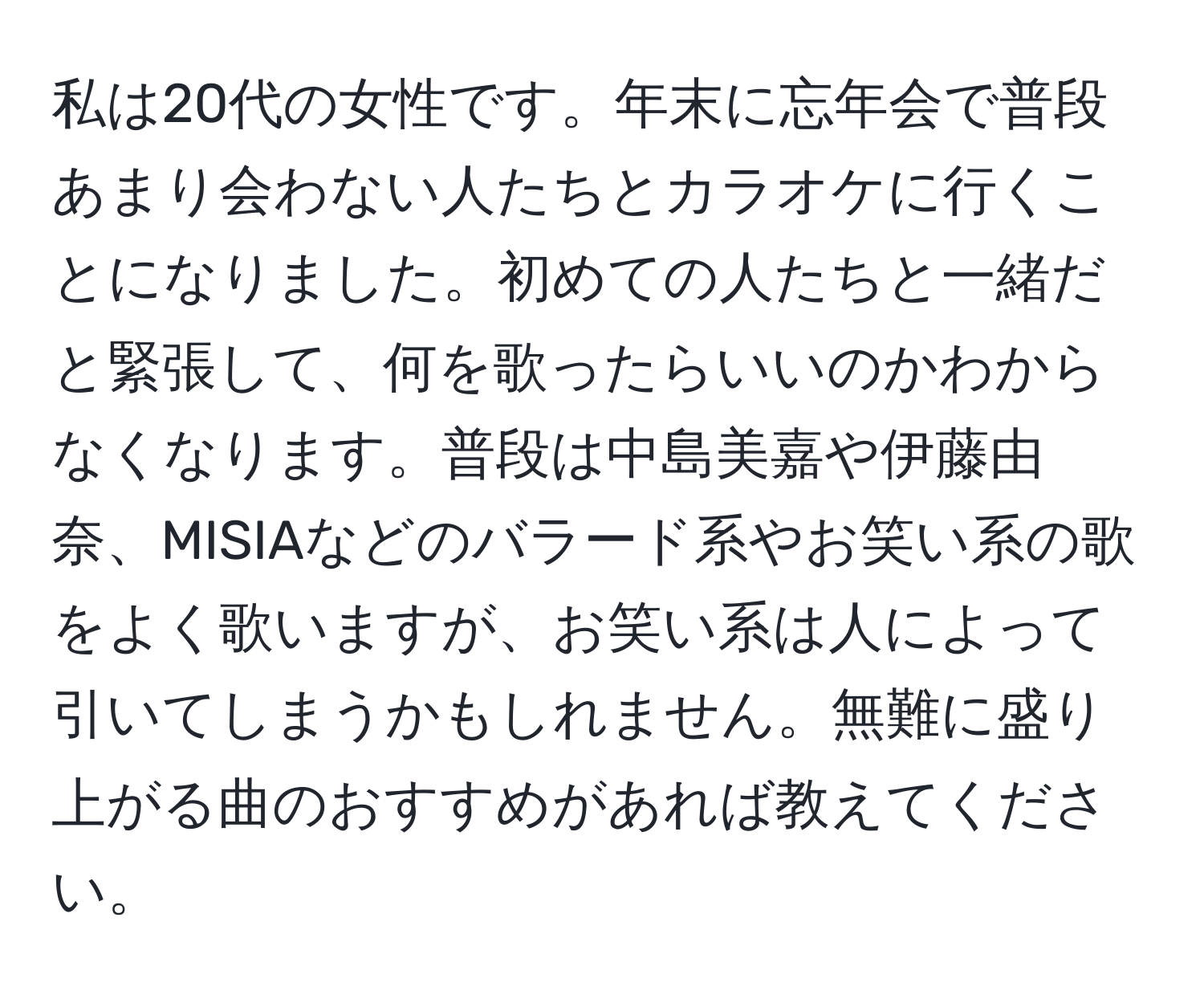 私は20代の女性です。年末に忘年会で普段あまり会わない人たちとカラオケに行くことになりました。初めての人たちと一緒だと緊張して、何を歌ったらいいのかわからなくなります。普段は中島美嘉や伊藤由奈、MISIAなどのバラード系やお笑い系の歌をよく歌いますが、お笑い系は人によって引いてしまうかもしれません。無難に盛り上がる曲のおすすめがあれば教えてください。