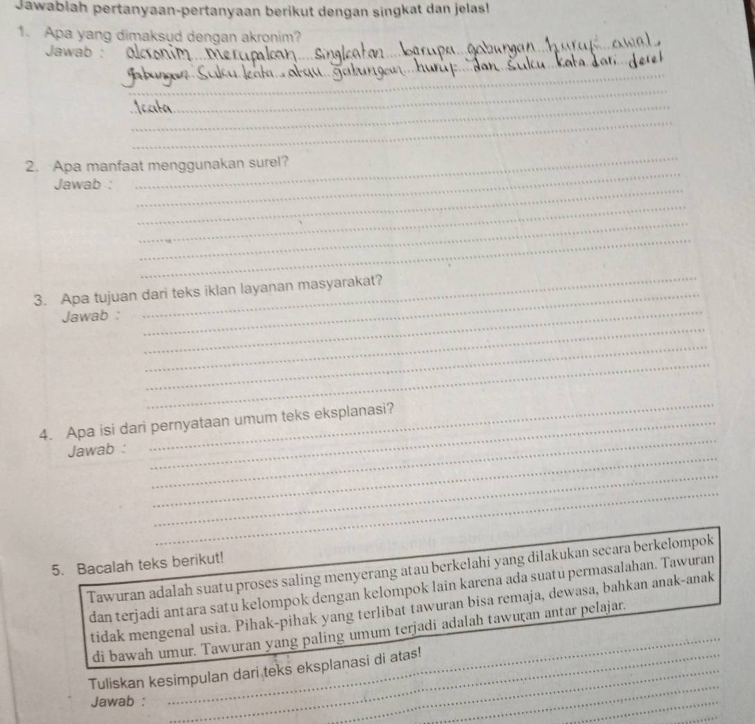 Jawablah pertanyaan-pertanyaan berikut dengan singkat dan jelas! 
1. Apa yang dimaksud dengan akronim? 
Jawab :_ 
_ 
_ 
_ 
_ 
_ 
_ 
_ 
2. Apa manfaat menggunakan surel? 
_ 
Jawab : 
_ 
_ 
_ 
3. Apa tujuan dari teks iklan layanan masyarakat? 
_ 
Jawab : 
_ 
_ 
_ 
_ 
_ 
_ 
4. Apa isi dari pernyataan umum teks eksplanasi? 
_ 
Jawab : 
_ 
_ 
5. Bacalah teks berikut! 
Tawuran adalah suatu proses saling menyerang atau berkelahi yang dilakukan secara berkelompok 
dan terjadi antara satu kelompok dengan kelompok lain karena ada suatu permasalahan. Tawuran 
_ 
tidak mengenal usia. Pihak-pihak yang terlibat tawuran bisa remaja, dewasa, bahkan anak-anak 
di bawah umur. Tawuran yang paling umum terjadi adalah tawuran antar pelajar. 
_ 
Tuliskan kesimpulan dari teks eksplanasi di atas! 
Jawab : 
_ 
_