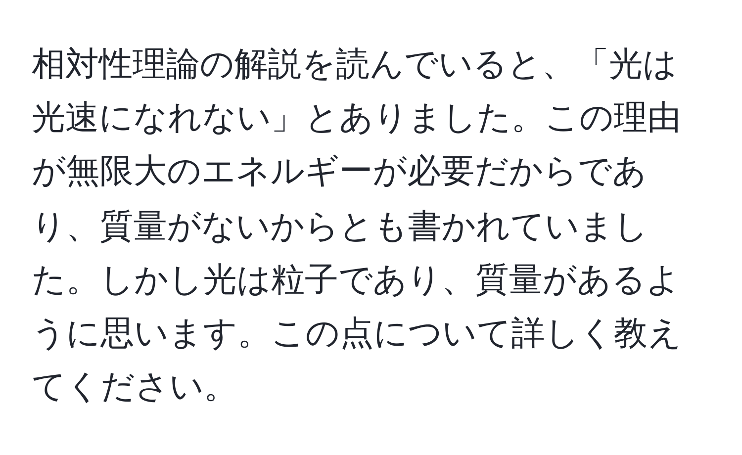 相対性理論の解説を読んでいると、「光は光速になれない」とありました。この理由が無限大のエネルギーが必要だからであり、質量がないからとも書かれていました。しかし光は粒子であり、質量があるように思います。この点について詳しく教えてください。