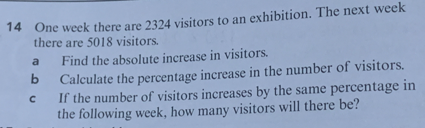 One week there are 2324 visitors to an exhibition. The next week 
there are 5018 visitors. 
a Find the absolute increase in visitors. 
b Calculate the percentage increase in the number of visitors. 
c If the number of visitors increases by the same percentage in 
the following week, how many visitors will there be?