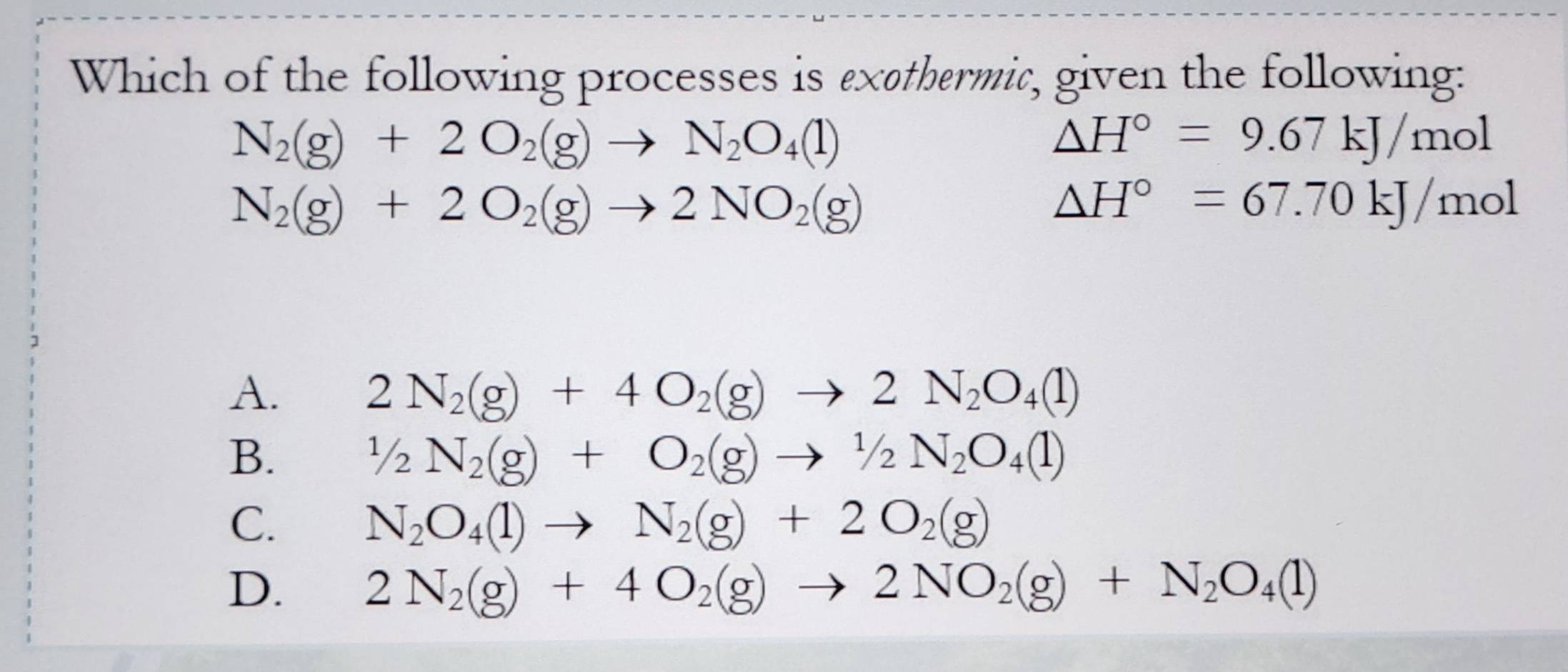 Which of the following processes is exathermic, given the following:
N_2(g)+2O_2(g)to N_2O_4(l)
△ H°=9.67kJ/mol
N_2(g)+2O_2(g)to 2NO_2(g)
△ H°=67.70kJ/mol
A.
2N_2(g)+4O_2(g)to 2N_2O_4(l)
B.
1/2N_2(g)+O_2(g)to 1/2N_2O_4(l)
C. N_2O_4(l)to N_2(g)+2O_2(g)
D. 2N_2(g)+4O_2(g)to 2NO_2(g)+N_2O_4(l)