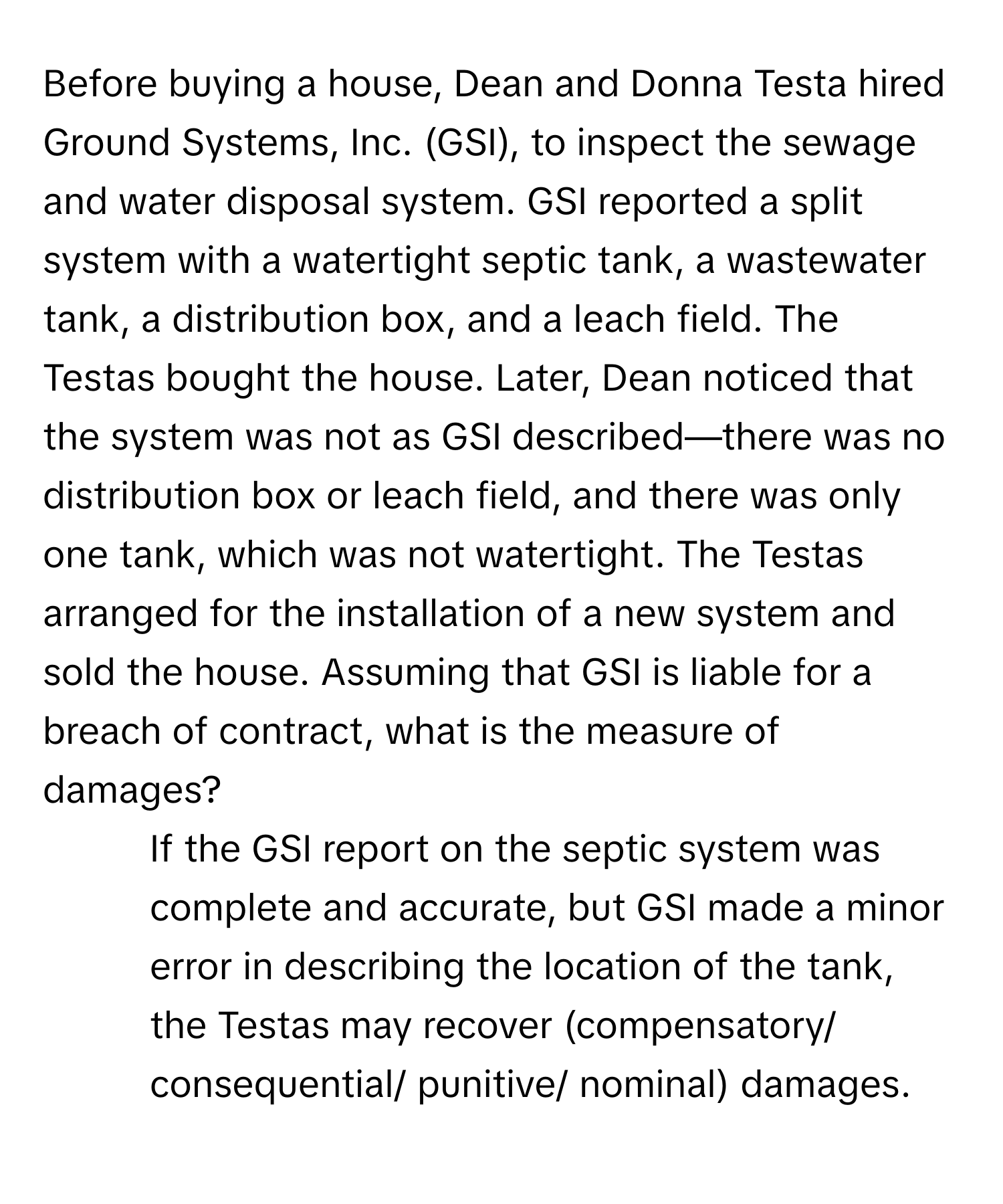 Before buying a house, Dean and Donna Testa hired Ground Systems, Inc. (GSI), to inspect the sewage and water disposal system. GSI reported a split system with a watertight septic tank, a wastewater tank, a distribution box, and a leach field. The Testas bought the house. Later, Dean noticed that the system was not as GSI described—there was no distribution box or leach field, and there was only one tank, which was not watertight. The Testas arranged for the installation of a new system and sold the house. Assuming that GSI is liable for a breach of contract, what is the measure of damages?

1. If the GSI report on the septic system was complete and accurate, but GSI made a minor error in describing the location of the tank, the Testas may recover (compensatory/ consequential/ punitive/ nominal) damages.