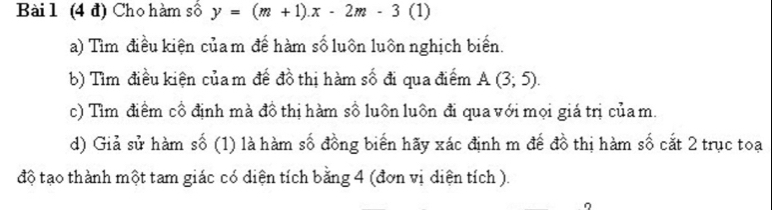 (4 đ) Cho hàm số y=(m+1).x-2m-3 (1) 
a) Tìm điều kiện củam để hàm số luôn luôn nghịch biển. 
b) Tìm điều kiện củam đế đồ thị hàm số đi qua điểm A(3;5). 
c) Tìm điểm cổ định mà đồ thị hàm số luôn luôn đi qua với mọi giá trị của m. 
d) Giả sử hàm số (1) là hàm số đồng biển hãy xác định m đế đồ thị hàm số cắt 2 trục toạ 
độ tạo thành một tam giác có diện tích bằng 4 (đơn vị diện tích ).