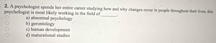 A psychologist spends her entire career studying how and why changes occur in people throughout their lives; this
psychologist is most likely working in the field of
a) abnormal psychology
_
b) gerontology
c) human development
d) maturational studies