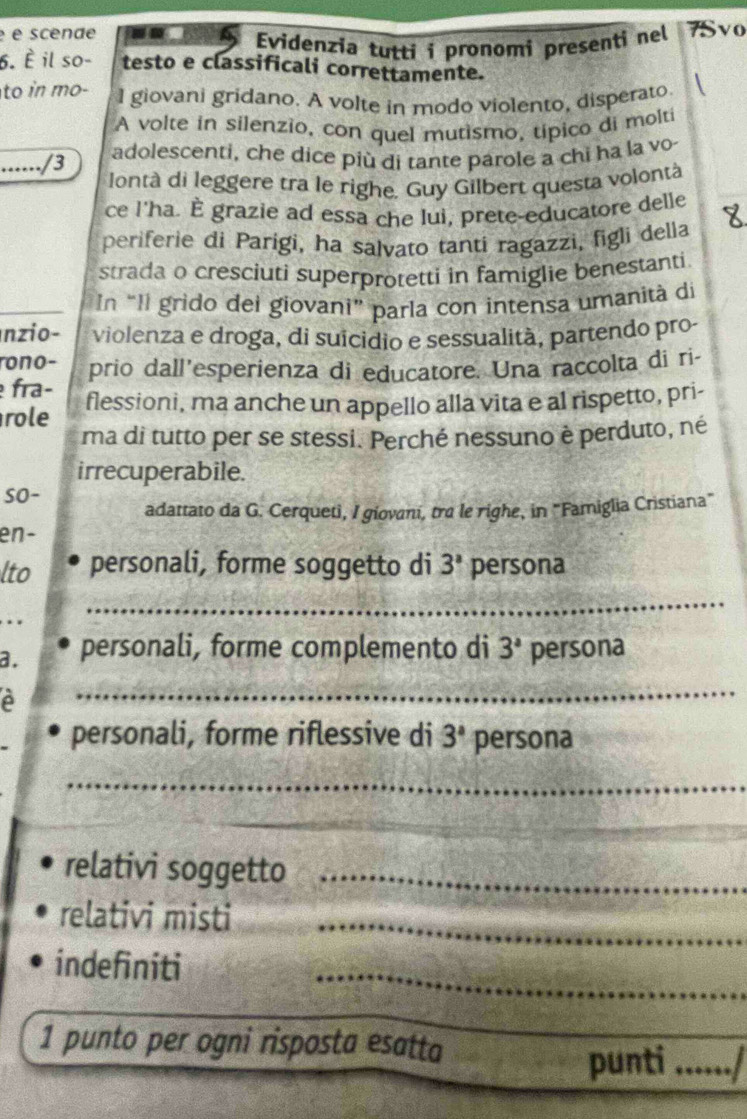 é é scende . Evidenzia tutti i pronomi presenti nel 7Svo 
6. È il so- testo e classificali correttamente. 
to in mo- l giovani gridano. A volte in modo violento, disperato. 
A volte in silenzio, con quel mutismo, típico di molti 
....../3 
adolescenti, che dice più di tante parole a chi ha la vo 
lontà di leggere tra le righe. Guy Gilbert questa volontà 
ce l'ha. È grazie ad essa che lui, prete-educatore delle 
periferie di Parigi, ha salvato tanti ragazzi, figli della 
strada o cresciuti superprotetti in famiglie benestanti. 
In “Il grido dei giovani” parla con intensa umanità di 
nzio- violenza e droga, di suicidio e sessualità, partendo pro- 
rono- 
fra- prio dall’esperienza di educatore. Una raccolta di ri- 
role flessioni, ma anche un appello alla vita e al rispetto, pri- 
ma di tutto per se stessi. Perché nessuno è perduto, né 
irrecuperabile. 
so- 
adattato da G. Cerqueti, I giovani, tra le righe, in "Famiglia Cristiana" 
en- 
lto personali, forme soggetto di 3^a persona 
.. 
_ 
a. personali, forme complemento di 3^a persona 
A 
_ 
personali, forme riflessive di 3^a persona 
_ 
relativi soggetto_ 
relativi misti_ 
indefiniti 
_ 
1 punto per ogni risposta esatta 
_ 
punti _,,,