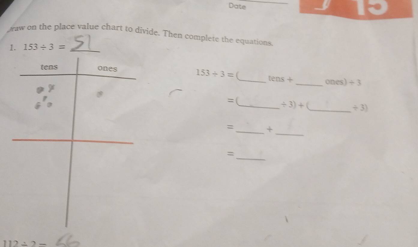 Date 
13 
raw on the place value chart to divide. Then complete the equations. 
1. 153/ 3= _
153/ 3= _ te ns+ 
_ones) / 3
=( 
_ / 3)+ _
/ 3)
=_ + 
_ 
_=
112/ 2=