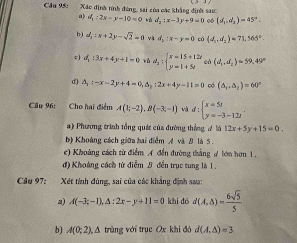 (33)
Câu 95: Xác định tính đúng, sai của các khẳng định sau:
a) d_1:2x-y-10=0 và d_2:x-3y+9=0 có (d_1,d_2)=45°.
b) d_1:x+2y-sqrt(2)=0 và d_2:x-y=0 có (d_1,d_2)approx 71,565°.
c) d_1:3x+4y+1=0 và d_2:beginarrayl x=15+12t y=1+5tendarray. có (d_1,d_2)approx 59,49°
d) △ _1:-x-2y+4=0,△ _2:2x+4y-11=0 có (△ _1,△ _2)=60°
Câu 96: Cho hai điểm A(1;-2),B(-3;-1) và d:beginarrayl x=5t y=-3-12tendarray. .
a) Phương trình tổng quát của đường thẳng đ là 12x+5y+15=0.
b) Khoảng cách giữa hai điểm A và B là 5 .
c) Khoảng cách từ điểm A đến đường thẳng d lớn hơn 1.
d) Khoảng cách từ điểm B đến trục tung là 1.
Câu 97: Xét tính đúng, sai của các khẳng định sau:
a) A(-3;-1),△ :2x-y+11=0 khi đó d(A,△ )= 6sqrt(5)/5 
b) A(0;2) , Δ trùng với trục Ox khi đó d(A,△ )=3