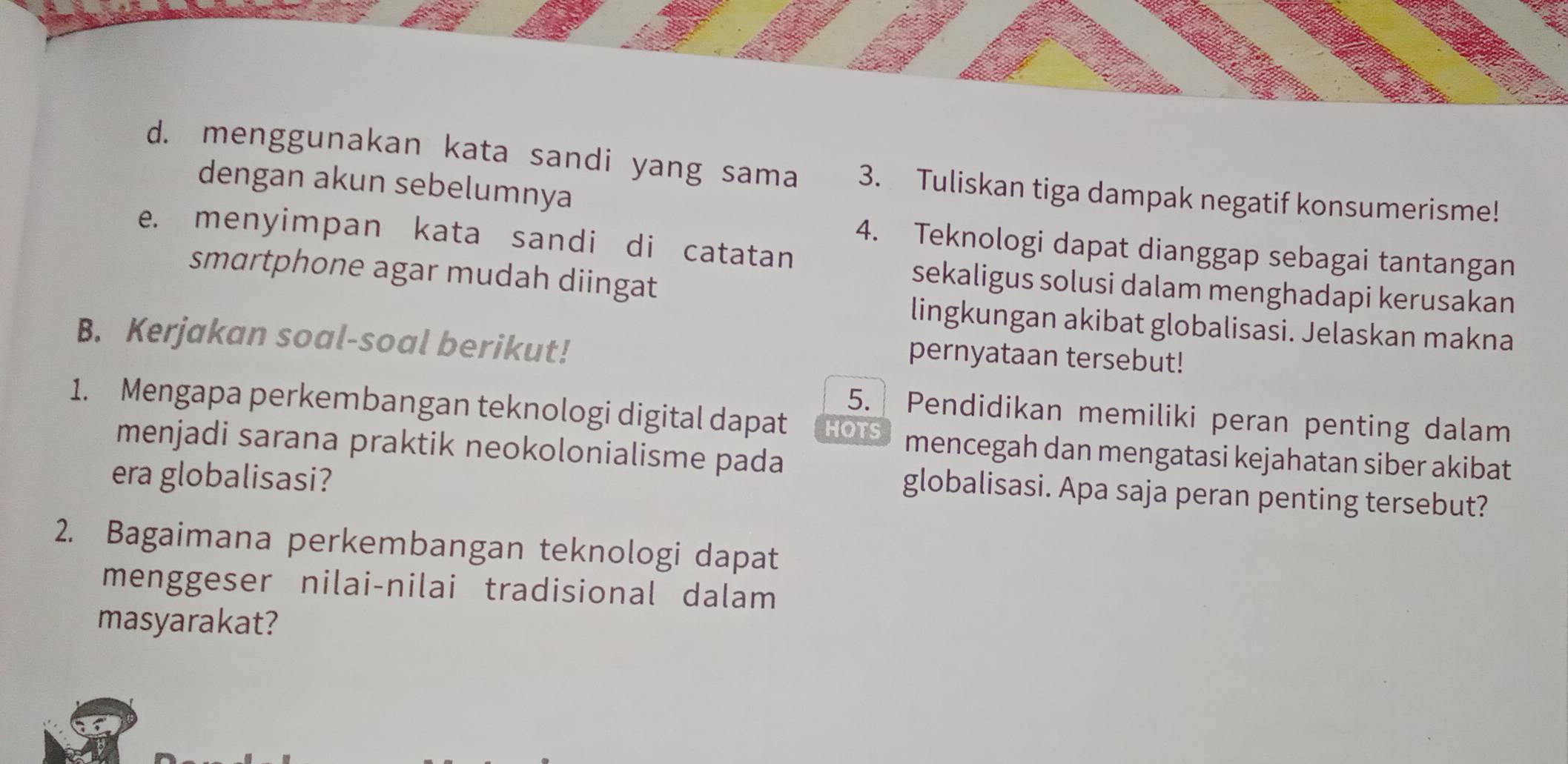 menggunakan kata sandi yang sama 3. Tuliskan tiga dampak negatif konsumerisme! 
dengan akun sebelumnya 
e. menyimpan kata sandi di catatan 
4. Teknologi dapat dianggap sebagai tantangan 
smartphone agar mudah diingat 
sekaligus solusi dalam menghadapi kerusakan 
lingkungan akibat globalisasi. Jelaskan makna 
B. Kerjakan soal-soal berikut! 
pernyataan tersebut! 
5. Pendidikan memiliki peran penting dalam 
1. Mengapa perkembangan teknologi digital dapat HOTS mencegah dan mengatasi kejahatan siber akibat 
menjadi sarana praktik neokolonialisme pada 
era globalisasi? 
globalisasi. Apa saja peran penting tersebut? 
2. Bagaimana perkembangan teknologi dapat 
menggeser nilai-nilai tradisional dalam 
masyarakat?