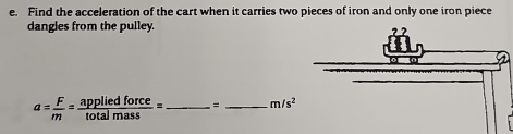 Find the acceleration of the cart when it carries two pieces of iron and only one iron piece 
dangles from the pulley.
a= F/m = appliedforce/totalmass = _  = _  m/s^2