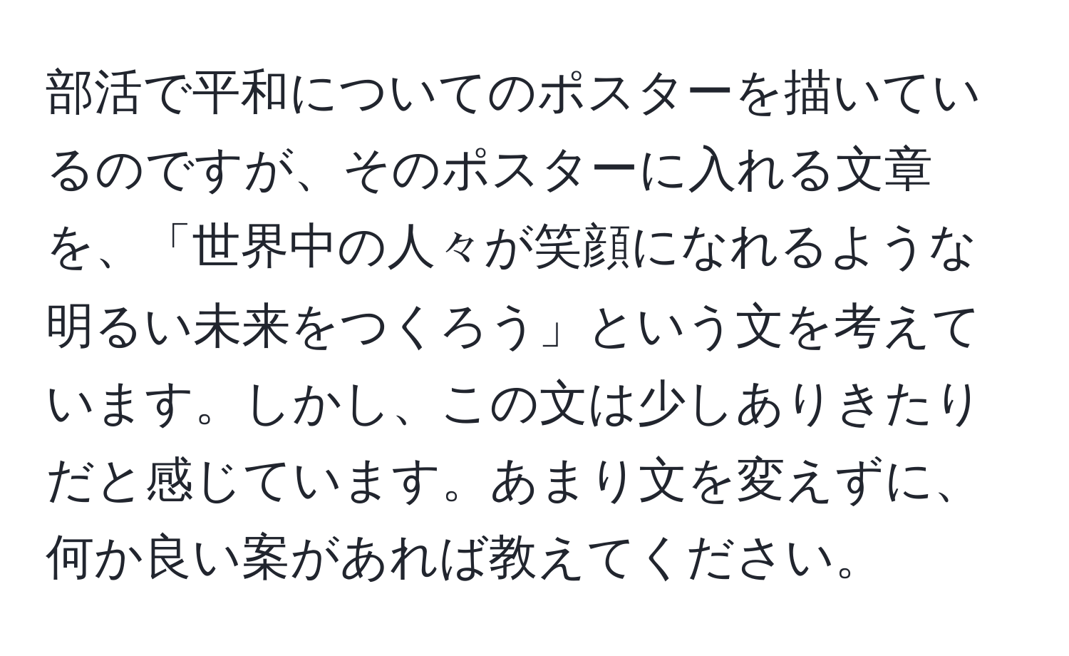 部活で平和についてのポスターを描いているのですが、そのポスターに入れる文章を、「世界中の人々が笑顔になれるような明るい未来をつくろう」という文を考えています。しかし、この文は少しありきたりだと感じています。あまり文を変えずに、何か良い案があれば教えてください。