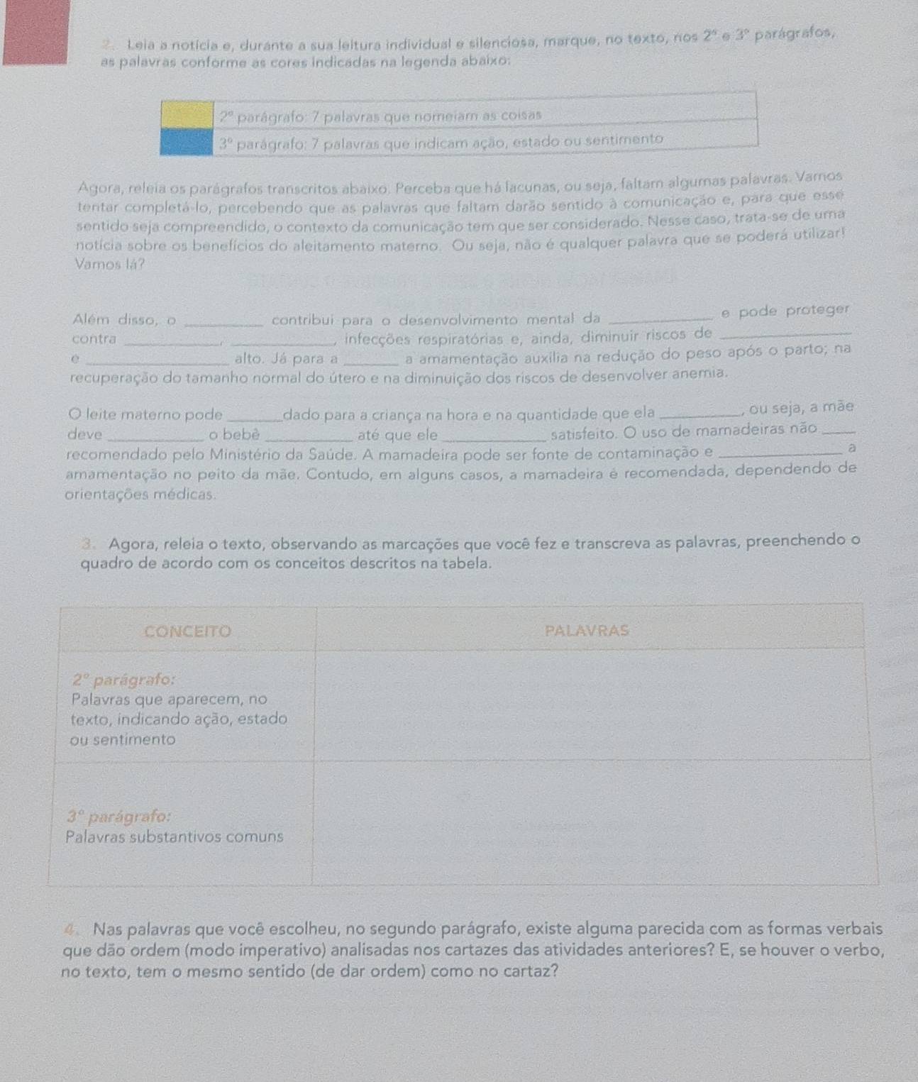 Leia a noticia e, durante a sua leitura individual e silenciosa, marque, no texto, nos 2^5 6 3° parágrafos,
as palavras conforme as cores indicadas na legenda abaixo:
Agora, releia os parágrafos transcritos abaixo. Perceba que há lacunas, ou seja, faltam algumas palavras. Vamos
tentar completá-lo, percebendo que as palavras que faltam darão sentido à comunicação e, para que esse
sentido seja compreendido, o contexto da comunicação tem que ser considerado. Nesse caso, trata-se de uma
notícia sobre os benefícios do aleitamento materno. Ou seja, não é qualquer palavra que se poderá utilizar!
Vamos lá?
Além disso, o _contribui para o desenvolvimento mental da _e pode proteger
contra __, infecções respiratórias e, ainda, diminuir riscos de_
e _alto. Já para a _a amamentação auxília na redução do peso após o parto; na
recuperação do tamanho normal do útero e na diminuição dos riscos de desenvolver anemia.
O leite materno pode _dado para a criança na hora e na quantidade que ela_
, ou seja, a mãe
deve _o bebè _até que ele _satisfeito. O uso de mamadeiras não_
recomendado pelo Ministério da Saúde. A mamadeira pode ser fonte de contaminação e_
a
amamentação no peito da mãe. Contudo, em alguns casos, a mamadeira é recomendada, dependendo de
orientações médicas.
3. Agora, releia o texto, observando as marcações que você fez e transcreva as palavras, preenchendo o
quadro de acordo com os conceitos descritos na tabela.
4. Nas palavras que você escolheu, no segundo parágrafo, existe alguma parecida com as formas verbais
que dão ordem (modo imperativo) analisadas nos cartazes das atividades anteriores? E, se houver o verbo,
no texto, tem o mesmo sentido (de dar ordem) como no cartaz?