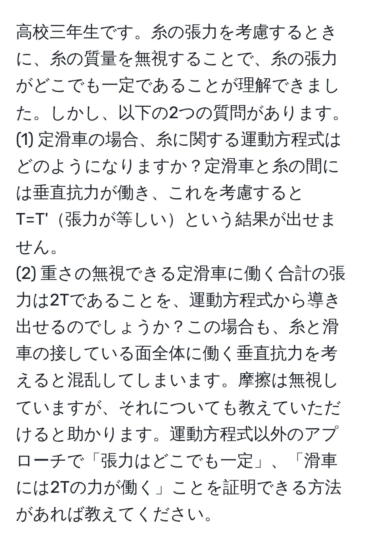 高校三年生です。糸の張力を考慮するときに、糸の質量を無視することで、糸の張力がどこでも一定であることが理解できました。しかし、以下の2つの質問があります。
(1) 定滑車の場合、糸に関する運動方程式はどのようになりますか？定滑車と糸の間には垂直抗力が働き、これを考慮するとT=T'張力が等しいという結果が出せません。
(2) 重さの無視できる定滑車に働く合計の張力は2Tであることを、運動方程式から導き出せるのでしょうか？この場合も、糸と滑車の接している面全体に働く垂直抗力を考えると混乱してしまいます。摩擦は無視していますが、それについても教えていただけると助かります。運動方程式以外のアプローチで「張力はどこでも一定」、「滑車には2Tの力が働く」ことを証明できる方法があれば教えてください。