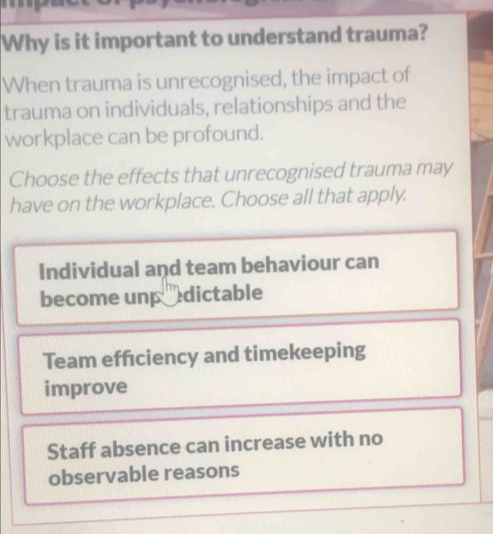 Why is it important to understand trauma?
When trauma is unrecognised, the impact of
trauma on individuals, relationships and the
workplace can be profound.
Choose the effects that unrecognised trauma may
have on the workplace. Choose all that apply.
Individual and team behaviour can
become unp dictable
Team efficiency and timekeeping
improve
Staff absence can increase with no
observable reasons