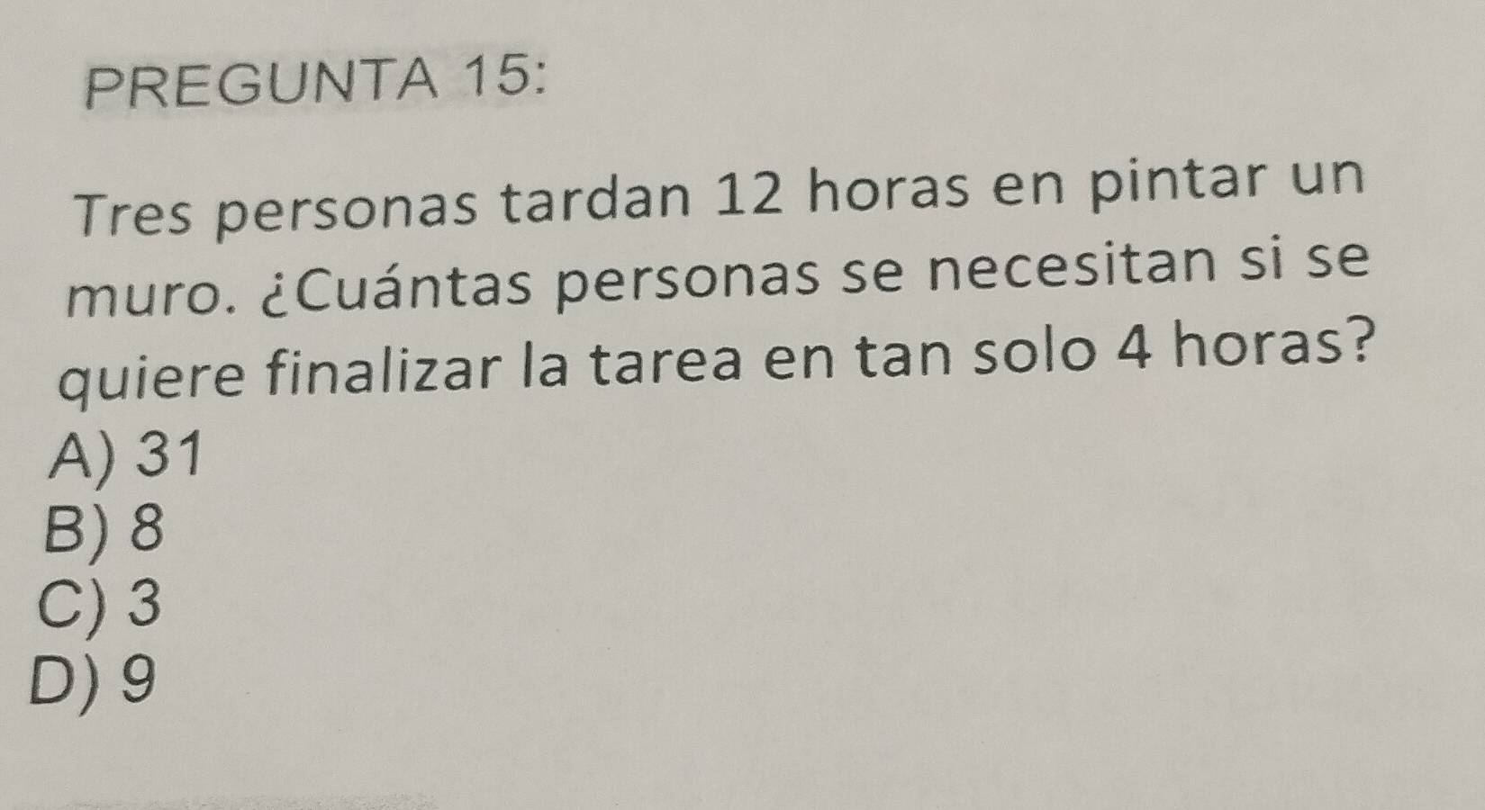 PREGUNTA 15:
Tres personas tardan 12 horas en pintar un
muro. ¿Cuántas personas se necesitan si se
quiere finalizar la tarea en tan solo 4 horas?
A) 31
B) 8
C) 3
D) 9