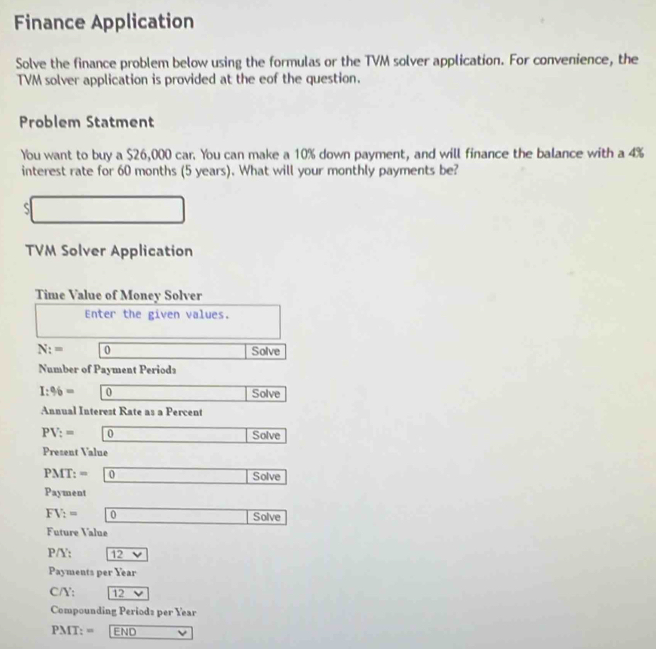 Finance Application 
Solve the finance problem below using the formulas or the TVM solver application. For convenience, the 
TVM solver application is provided at the eof the question. 
Problem Statment 
You want to buy a $26,000 car. You can make a 10% down payment, and will finance the balance with a 4%
interest rate for 60 months (5 years). What will your monthly payments be? 
S 
TVM Solver Application 
Time Value of Money Solver 
Enter the given values.
N:= 0 Solve 
Number of Payment Periods
I:% = 0 Solve 
Annual Interest Rate as a Percent
PV:= 0 Solve 
Present Value
PMT: = 0 Solve 
Payment
FV:= 0 □  ∴ △ ADF=△ CDG) Solve 
Future Value
P/Y: 12 overline  
Payments per Year
C/Y: 12 V
Compounding Periods per Year
PMT:= END