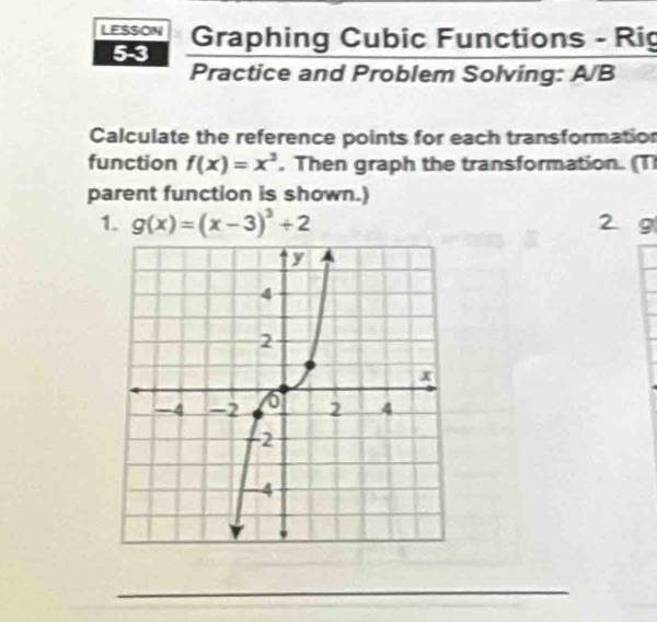 LESSON Graphing Cubic Functions - Rig
5-3
Practice and Problem Solving: A/B
Calculate the reference points for each transformation
function f(x)=x^3 , Then graph the transformation. (T
parent function is shown.)
1. g(x)=(x-3)^3+2 2 9
_